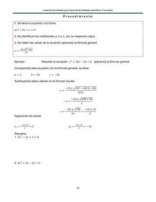 Cuadernillo de actividades para el desarrollo de habilidades matemáticas. 3º secundaria.
77
P r o c e d i m i e n t o:
1. Se lleva la ecuación a la forma
2. Se identifican los coeficientes a, b y c, con su respectivo signo
3. Se hallan las raíces de la ecuación aplicando la fórmula general
√
Ejemplo Resolver la ecuación aplicando la fórmula general
Comparando esta ecuación con la fórmula general, se tiene:
Sustituyendo estos valores en la fórmula resulta:
√ ( )( )
( )
√
√
Separando las raíces:
Resuelve:
1.
2.
 