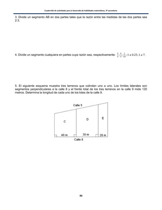 Cuadernillo de actividades para el desarrollo de habilidades matemáticas. 3º secundaria.
80
3. Divide un segmento AB en dos partes tales que la razón entre las medidas de las dos partes sea
2:3.
4. Divide un segmento cualquiera en partes cuya razón sea, respectivamente:
5. El siguiente esquema muestra tres terrenos que colindan uno a uno. Los límites laterales son
segmentos perpendiculares a la calle 8 y el frente total de los tres terrenos en la calle 9 mide 120
metros. Determina la longitud de cada uno de los lotes de la calle 9.
 