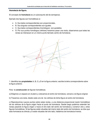 Cuadernillo de actividades para el desarrollo de habilidades matemáticas. 3º secundaria.
81
HHoommootteecciiaa ddee ffiigguurraa..
El concepto de homotecia es un subconjunto del de semejanza.
Ejemplo dos figuras son homotéticas si:
 A. Sus lados correspondientes son proporcionales.
 B. Sus ángulos correspondientes son iguales.
 C. Sus lados correspondientes (homólogos) son paralelos.
 D. Por sus puntos homólogos (vértices) hacemos pasar una recta, observamos que todas las
rectas se intersecan en un mismo punto llamado centro de homotecia.
1. Identifica las propiedades A, B, C y D en la figura anterior; escribe la letra correspondiente sobre
la figura anterior.
Para la construcción de figuras homotéticas.
a) Elegimos un espacio en el plano y colocamos el centro de homotecia, cercano a la figura original.
b) Trazamos una recta, desde cada uno de los vértices de dicha figura al centro de homotecia.
c) Reproducimos nuevos puntos sobre estas rectas, a una distancia proporcional (razón homotética)
de los vértices de la figura origen hacia el punto de homotecia. Desde luego podemos extender las
rectas pasando la figura origen o hacia el otro lado del centro de homotecia y construir otra u otras
figuras homotéticas. Si las figuras están situadas del mismo lado del centro de homotecia, se dice que
esta homotecia es directa y si están situadas del otro lado, hablamos de homotecia inversa.
 