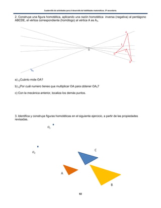 Cuadernillo de actividades para el desarrollo de habilidades matemáticas. 3º secundaria.
82
2. Construye una figura homotética, aplicando una razón homotética inversa (negativa) al pentágono
ABCDE, el vértice correspondiente (homólogo) al vértice A es A3.
a) ¿Cuánto mide OA?
b) ¿Por cuál numero tienes que multiplicar OA para obtener OA3?
c) Con la mecánica anterior, localiza los demás puntos.
3. Identifica y construye figuras homotéticas en el siguiente ejercicio, a partir de las propiedades
revisadas.
 