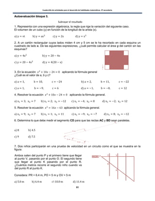 Cuadernillo de actividades para el desarrollo de habilidades matemáticas. 3º secundaria.
91
AAuuttooeevvaalluuaacciióónn bbllooqquuee 33..
1. Representa con una expresión algebraica, la regla que rige la variación del siguiente caso.
El volumen de un cubo (y) en función de la longitud de la arista (x).
) ) ) )
2. A un cartón rectangular cuyos lados miden 4 cm y 5 cm se le ha recortado en cada esquina un
cuadrado de lado x. De las siguientes expresiones, ¿cuál permite calcular el área y del cartón sin las
esquinas?
) )
) ) ( )
3. En la ecuación aplicando la fórmula general
¿Cuál es el valor de a, b y c?
) )
) )
4. Resolver la ecuación aplicando la fórmula general.
) ) ) )
5. Resolver la ecuación aplicando la fórmula general.
) ) ) )
6. Determina lo que debe medir el segmento CD para que las rectas AC y BD sean paralelas.
) )
) )
7. Dos niños participarán en una prueba de velocidad en un circuito como el que se muestra en la
figura:
Considera: PR = 6.4 m, PO = 5 m y OV = 5 m
) ) ) )
Subrayar el resultado
Ambos salen del punto P y el primero tiene que llegar
al punto V, pasando por el punto O. El segundo tiene
que llegar al punto K pasando por el punto R.
¿Cuántos metros recorre el segundo niño cuando va
del punto R al punto K.
 
