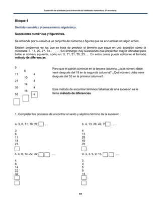 Cuadernillo de actividades para el desarrollo de habilidades matemáticas. 3º secundaria.
94
Bloque 4
Sentido numérico y pensamiento algebraico.
SSuucceessiioonneess nnuumméérriiccaass yy ffiigguurraattiivvaass..
Se entiende por sucesión a un conjunto de números o figuras que se encuentran en algún orden.
Existen problemas en los que se trata de predecir el término que sigue en una sucesión como la
mostrada: 6, 13, 20, 27, 34, , … Sin embargo, hay sucesiones que presentan mayor dificultad para
hallar el número siguiente, como en: 5, 11, 21, 35, 53, … En estos casos puede aplicarse el llamado
método de diferencias.
5
6
11 4
10
21 4
14
35 4
18
53
1. Completar los procesos de encontrar el sexto y séptimo término de la sucesión
a. 3, 6, 11, 18, 27, ,… b. 4, 13, 28, 49, 76, ,…
3
6
11
18
27
4
13
28
49
76
c. 4, 8, 14, 22, 32, , ,… d. 3, 3, 5, 9, 15, , ,…
4
8
14
22
32
3
3
5
9
15
4
Para que el patrón continúe en la tercera columna, ¿qué número debe
venir después del 18 en la segunda columna? ¿Qué número debe venir
después del 53 en la primera columna?
Este método de encontrar términos faltantes de una sucesión se le
llama método de diferencias
 