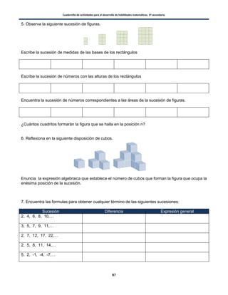 Cuadernillo de actividades para el desarrollo de habilidades matemáticas. 3º secundaria.
97
5. Observa la siguiente sucesión de figuras.
Escribe la sucesión de medidas de las bases de los rectángulos
Escribe la sucesión de números con las alturas de los rectángulos
Encuentra la sucesión de números correspondientes a las áreas de la sucesión de figuras.
¿Cuántos cuadritos formarán la figura que se halla en la posición n?
6. Reflexiona en la siguiente disposición de cubos.
Enuncia la expresión algebraica que establece el número de cubos que forman la figura que ocupa la
enésima posición de la sucesión.
7. Encuentra las formulas para obtener cualquier término de las siguientes sucesiones:
Sucesión Diferencia Expresión general
2, 4, 6, 8, 10,…
3, 5, 7, 9, 11,…
2, 7, 12, 17, 22,…
2, 5, 8, 11, 14,…
5, 2, -1, -4, -7,…
 