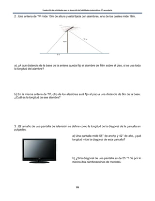 Cuadernillo de actividades para el desarrollo de habilidades matemáticas. 3º secundaria.
99
2 . Una antena de TV mide 10m de altura y está fijada con alambres, uno de los cuales mide 18m.
a) ¿A qué distancia de la base de la antena queda fijo el alambre de 18m sobre el piso, si se usa toda
la longitud del alambre?
b) En la misma antena de TV, otro de los alambres está fijo al piso a una distancia de 9m de la base.
¿Cuál es la longitud de ese alambre?
3 . El tamaño de una pantalla de televisión se define como la longitud de la diagonal de la pantalla en
pulgadas.
a) Una pantalla mide 56’’ de ancho y 42’’ de alto, ¿qué
longitud mide la diagonal de esta pantalla?
b) ¿Si la diagonal de una pantalla es de 25´´? Da por lo
menos dos combinaciones de medidas.
 