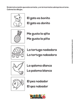 Encierra la oración que esta correcta, y en la incorrecta subraya los errores .
Colorea los dibujos.
www.materialparamaestros.com
El gato es bonito
El gato es donito
Me gusta la qiña
Me gusta la piña
La tortuga nadadora
La tortvga nabadora
La qaloma dlanca
La paloma blanca
El pez nadador
El qez nabador
 