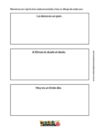 Remarca con rojo la d en cada enunciado y haz un dibujo de cada uno.
La dona es un pan.
A Dimas le duele el dedo.
Hoy es un lindo día.
www.materialparamaestros.com
 