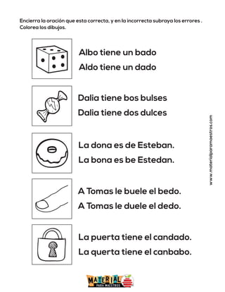 Encierra la oración que esta correcta, y en la incorrecta subraya los errores .
Colorea los dibujos.
www.materialparamaestros.com
Albo tiene un bado
Aldo tiene un dado
Dalia tiene bos bulses
Dalia tiene dos dulces
La dona es de Esteban.
La bona es be Estedan.
A Tomas le buele el bedo.
A Tomas le duele el dedo.
La puerta tiene el candado.
La querta tiene el canbabo.
 