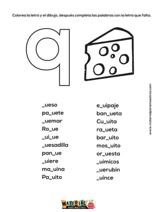 Colorea la letra y el dibujo, después completa las palabras con la letra que falta.
www.materialparamaestros.com
_ueso
pa_uete
_uemar
Ro_ue
_ui_ue
_uesadilla
pan_ue
_uiere
ma_uina
Pa_uito
e_uipaje
ban_ueta
Cu_uita
ra_ueta
bar_uito
mos_uito
or_uesta
_uimicos
_uerubín
_uince
 