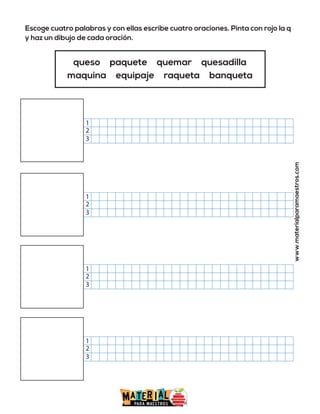Escoge cuatro palabras y con ellas escribe cuatro oraciones. Pinta con rojo la q
y haz un dibujo de cada oración.
www.materialparamaestros.com
queso paquete quemar quesadilla
maquina equipaje raqueta banqueta
2
1
3
2
1
3
2
1
3
2
1
3
 