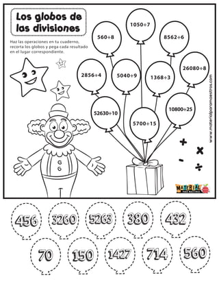 www.materialparamaestros.com
Los globos de
las divisiones
+
-
x
÷
Haz las operaciones en tu cuaderno,
recorta los globos y pega cada resultado
en el lugar correspondiente.
2856÷4
560÷8
1050÷7
8562÷6
5040÷9 1368÷3
26080÷8
52630÷10
5700÷15
10800÷25
70
70
456 3260 5263 380 432
150 1427 714 560
 
