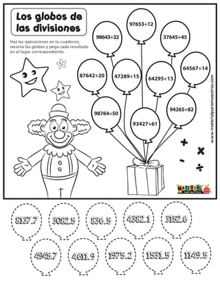 www.materialparamaestros.com
Los globos de
las divisiones
+
-
x
÷
Haz las operaciones en tu cuaderno,
recorta los globos y pega cada resultado
en el lugar correspondiente.
87642÷20
98643÷32
97653÷12
37645÷45
47289÷15 64295÷13
64567÷14
98764÷50
93427÷61
94265÷82
4945.7
8137.7 3082.5 836.5 4382.1 3152.6
4611.9 1975.2 1531.5 1149.5
 