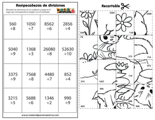 www.materialparamaestros.com
Rompecabezas de divisiones Recortable
Resuelve las divisiones en tu cuaderno y pega en el
lugar que corresponda la imagén con el resultado.
560
÷8
1050
÷7
8562
÷6
2856
÷4
5040
÷9
1368
÷3
26080
÷8
52630
÷10
3375
÷9
7568
÷8
4480
÷7
852
÷4
3215
÷5
5688
÷6
1346
÷2
990
÷9
70
560 150
1427
456
5263
640
948
110
673
213
946
3260
714
643
375
 