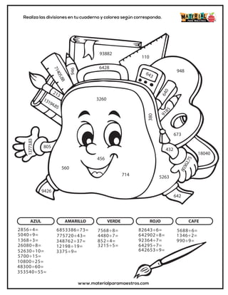 www.materialparamaestros.com
Realiza las divisiones en tu cuaderno y colorea según corresponda.
714
948
673
110
18040
9426
642
560
456
3260
93882
5263
8
0
3
6
2
.
7
5
432
805
13773.83
7
1
4
0
5
.
8
8
946
6
4
0
9
1
8
5
213
13194.85
643
6428
380
2856÷4=
5040÷9=
1368÷3=
26080÷8=
52630÷10=
5700÷15=
10800÷25=
48300÷60=
353540÷55=
775720÷43=
348762÷37=
12198÷19=
3375÷9=
7568÷8=
4480÷7=
852÷4=
3215÷5= 64295÷7=
642653÷9=
82643÷6=
642902÷8=
92364÷7=
1346÷2=
990÷9=
5688÷6=
6853386÷73=
VERDE
AMARILLO
AZUL ROJO CAFE
 