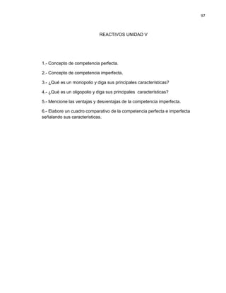 97

REACTIVOS UNIDAD V

1.- Concepto de competencia perfecta.
2.- Concepto de competencia imperfecta.
3.- ¿Qué es un monopolio y diga sus principales características?
4.- ¿Qué es un oligopolio y diga sus principales características?
5.- Mencione las ventajas y desventajas de la competencia imperfecta.
6.- Elabore un cuadro comparativo de la competencia perfecta e imperfecta
señalando sus características.

 