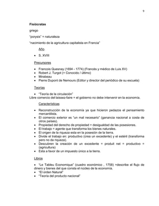 9

Fisiócratas
griego
“porysis” = naturaleza
“nacimiento de la agricultura capitalista en Francia”
Año.
• S. XVIII
Precursores
•
•
•
•

Francois Quesnay (1694 - 1774) (Francés y médico de Luis XV)
Robert J. Turgot (+ Conocido / último)
Mirabeau
Pierre Dupont de Nemours (Editor y director del periódico de su escuela)

Teorías
• “Teoría de la circulación”
Libre comercio del laissez-faire = el gobierno no debe intervenir en la economía.
Características
• Reconstrucción de la economía ya que hicieron pedazos el pensamiento
mercantilista.
• El comercio exterior es “un mal necesario” (ganancia nacional a costa de
otros países).
• Propiedad del derecho de propiedad = desigualdad de las posesiones.
• El trabajo = agente que transforma los bienes naturales.
• El origen de la riqueza esta en la posesión de la tierra.
• Divide el trabajo en: productivo (crea un excedente) y el estéril (transforma
pero no da riqueza).
• Descubren la creación de un excedente = produit net = productivo =
(agricultura)
• Esta a favor de un impuesto único a la tierra.
Libros
• “Le Tableu Economique” (cuadro económico , 1758) =describe el flujo de
dinero y bienes del que consta el núcleo de la economía.
• “El orden Natural”
• “Teoría del producto nacional”

 