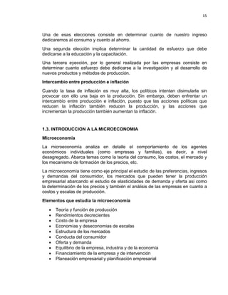 15

Una de esas elecciones consiste en determinar cuanto de nuestro ingreso
dedicaremos al consumo y cuento al ahorro.
Una segunda elección implica determinar la cantidad de esfuerzo que debe
dedicarse a la educación y la capacitación.
Una tercera eyección, por lo general realizada por las empresas consiste en
determinar cuanto esfuerzo debe dedicarse a la investigación y al desarrollo de
nuevos productos y métodos de producción.
Intercambio entre producción e inflación
Cuando la tasa de inflación es muy alta, los políticos intentan disimularla sin
provocar con ello una baja en la producción. Sin embargo, deben enfrentar un
intercambio entre producción e inflación, puesto que las acciones políticas que
reducen la inflación también reducen la producción, y las acciones que
incrementan la producción también aumentan la inflación.

1.3. INTRODUCCION A LA MICROECONOMIA
Microeconomía
La microeconomía analiza en detalle el comportamiento de los agentes
económicos individuales (como empresas y familias), es decir, a nivel
desagregado. Abarca temas como la teoría del consumo, los costos, el mercado y
los mecanismo de formación de los precios, etc.
La microeconomía tiene como eje principal el estudio de las preferencias, ingresos
y demandas del consumidor, los mercados que pueden tener la producción
empresarial abarcando el estudio de elasticidades de demanda y oferta asi como
la determinación de los precios y también el análisis de las empresas en cuanto a
costos y escalas de producción.
Elementos que estudia la microeconomía
•
•
•
•
•
•
•
•
•
•

Teoría y función de producción
Rendimientos decrecientes
Costo de la empresa
Economías y deseconomias de escalas
Estructura de los mercados
Conducta del consumidor
Oferta y demanda
Equilibrio de la empresa, industria y de la economía
Financiamiento de la empresa y de intervención
Planeación empresarial y planificación empresarial

 