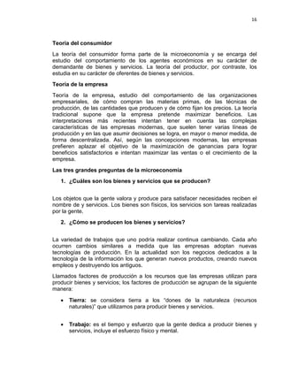 16

Teoría del consumidor
La teoría del consumidor forma parte de la microeconomía y se encarga del
estudio del comportamiento de los agentes económicos en su carácter de
demandante de bienes y servicios. La teoría del productor, por contraste, los
estudia en su carácter de oferentes de bienes y servicios.
Teoría de la empresa
Teoría de la empresa, estudio del comportamiento de las organizaciones
empresariales, de cómo compran las materias primas, de las técnicas de
producción, de las cantidades que producen y de cómo fijan los precios. La teoría
tradicional supone que la empresa pretende maximizar beneficios. Las
interpretaciones más recientes intentan tener en cuenta las complejas
características de las empresas modernas, que suelen tener varias líneas de
producción y en las que asumir decisiones se logra, en mayor o menor medida, de
forma descentralizada. Así, según las concepciones modernas, las empresas
prefieren aplazar el objetivo de la maximización de ganancias para lograr
beneficios satisfactorios e intentan maximizar las ventas o el crecimiento de la
empresa.
Las tres grandes preguntas de la microeconomía
1. ¿Cuáles son los bienes y servicios que se producen?
Los objetos que la gente valora y produce para satisfacer necesidades reciben el
nombre de y servicios. Los bienes son físicos, los servicios son tareas realizadas
por la gente.
2. ¿Cómo se producen los bienes y servicios?
La variedad de trabajos que uno podría realizar continua cambiando. Cada año
ocurren cambios similares a medida que las empresas adoptan nuevas
tecnologías de producción. En la actualidad son los negocios dedicados a la
tecnología de la información los que generan nuevos productos, creando nuevos
empleos y destruyendo los antiguos.
Llamados factores de producción a los recursos que las empresas utilizan para
producir bienes y servicios; los factores de producción se agrupan de la siguiente
manera:
•

Tierra: se considera tierra a los “dones de la naturaleza (recursos
naturales)” que utilizamos para producir bienes y servicios.

•

Trabajo: es el tiempo y esfuerzo que la gente dedica a producir bienes y
servicios, incluye el esfuerzo físico y mental.

 