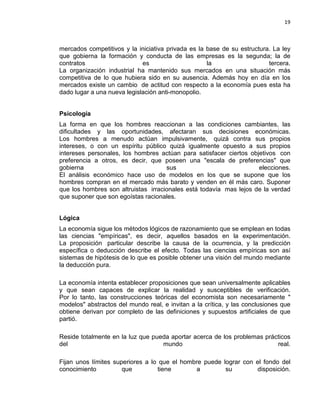 19

mercados competitivos y la iniciativa privada es la base de su estructura. La ley
que gobierna la formación y conducta de las empresas es la segunda; la de
contratos
es
la
tercera.
La organización industrial ha mantenido sus mercados en una situación más
competitiva de lo que hubiera sido en su ausencia. Además hoy en día en los
mercados existe un cambio de actitud con respecto a la economía pues esta ha
dado lugar a una nueva legislación anti-monopolio.

Psicología
La forma en que los hombres reaccionan a las condiciones cambiantes, las
dificultades y las oportunidades, afectaran sus decisiones económicas.
Los hombres a menudo actúan impulsivamente, quizá contra sus propios
intereses, o con un espíritu público quizá igualmente opuesto a sus propios
intereses personales, los hombres actúan para satisfacer ciertos objetivos con
preferencia a otros, es decir, que poseen una "escala de preferencias" que
gobierna
sus
elecciones.
El análisis económico hace uso de modelos en los que se supone que los
hombres compran en el mercado más barato y venden en él más caro. Suponer
que los hombres son altruistas irracionales está todavía mas lejos de la verdad
que suponer que son egoístas racionales.
Lógica
La economía sigue los métodos lógicos de razonamiento que se emplean en todas
las ciencias "empíricas", es decir, aquellos basados en la experimentación.
La proposición particular describe la causa de la ocurrencia, y la predicción
específica o deducción describe el efecto. Todas las ciencias empíricas son así
sistemas de hipótesis de lo que es posible obtener una visión del mundo mediante
la deducción pura.
La economía intenta establecer proposiciones que sean universalmente aplicables
y que sean capaces de explicar la realidad y susceptibles de verificación.
Por lo tanto, las construcciones teóricas del economista son necesariamente "
modelos" abstractos del mundo real, e invitan a la crítica, y las conclusiones que
obtiene derivan por completo de las definiciones y supuestos artificiales de que
partió.
Reside totalmente en la luz que pueda aportar acerca de los problemas prácticos
del
mundo
real.
Fijan unos límites superiores a lo que el hombre puede lograr con el fondo del
conocimiento
que
tiene
a
su
disposición.

 