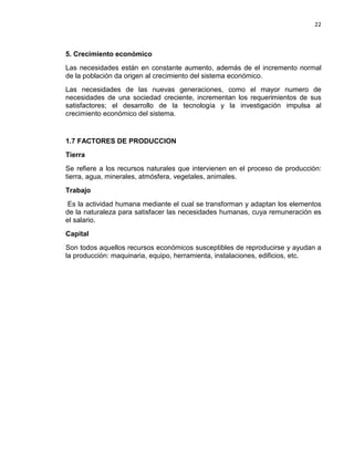 22

5. Crecimiento económico
Las necesidades están en constante aumento, además de el incremento normal
de la población da origen al crecimiento del sistema económico.
Las necesidades de las nuevas generaciones, como el mayor numero de
necesidades de una sociedad creciente, incrementan los requerimientos de sus
satisfactores; el desarrollo de la tecnología y la investigación impulsa al
crecimiento económico del sistema.

1.7 FACTORES DE PRODUCCION
Tierra
Se refiere a los recursos naturales que intervienen en el proceso de producción:
tierra, agua, minerales, atmósfera, vegetales, animales.
Trabajo
Es la actividad humana mediante el cual se transforman y adaptan los elementos
de la naturaleza para satisfacer las necesidades humanas, cuya remuneración es
el salario.
Capital
Son todos aquellos recursos económicos susceptibles de reproducirse y ayudan a
la producción: maquinaria, equipo, herramienta, instalaciones, edificios, etc.

 