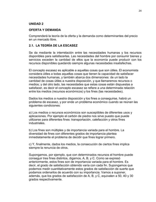 24

UNIDAD 2
OFERTA Y DEMANDA
Comprenderá la teoría de la oferta y la demanda como determinantes del precio
en un mercado libre.
2.1. LA TEORÍA DE LA ESCASEZ
Se da mediante la interrelación entre las necesidades humanas y los recursos
disponibles para satisfacerlas. Las necesidades del hombre por consumir bienes y
servicios exceden la cantidad de ellos que la economía puede producir con los
recursos disponibles quedando siempre algunas necesidades insatisfechas.
El concepto escasez es aplicable a aquellas cosas que son útiles. El economista
considera útiles a todas aquellas cosas que tienen la capacidad de satisfacer
necesidades humanas, y también abarca dos dimensiones: de un lado la
cantidad de cosas útiles a nuestra disposición, y que llamaremos recursos o
medios; y del otro lado, las necesidades que estas cosas están dispuestas a
satisfacer, es decir el concepto escasez se refiere a una determinada relación
entre los medios (recursos económicos) y los fines (las necesidades).
Dados los medios a nuestra disposición y los fines a conseguirse, habrá un
problema de escasez, y por ende un problema económico cuando se reúnan las
siguientes condiciones:
a) Los medios o recursos económicos son susceptibles de diferentes usos y
aplicaciones. Por ejemplo el carbón de piedra nos sirve puesto que puede
utilizarse para diferentes fines: transportación, calefacción y otros fines
industriales.
b) Los fines son múltiples y de importancia variada para el hombre. La
diversidad de fines con diferentes grados de importancia plantea
inmediatamente el problema de decidir que fines lograr primero.
c) Y, finalmente, dados los medios, la consecución de ciertos fines implica
siempre la renuncia de otros.
Supongamos, por ejemplo, que con determinados recursos el hombre puede
conseguir tres fines distintos, digamos, A, B, y C. Como se expresó
anteriormente, estos fines son de importancia variada para el hombre. Es
decir, el grado de satisfacción obtenido varía con cada fin. Supongamos que
podemos medir cuantitativamente estos grados de satisfacción de suerte que
podamos ordenarlos de acuerdo con su importancia. Vamos a suponer,
además, que los grados de satisfacción de A, B, y C, equivalen a 50, 40 y 30
grados respectivamente.

 