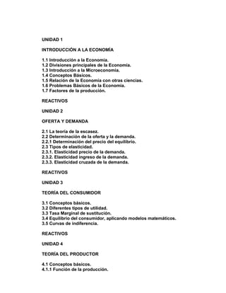 UNIDAD 1
INTRODUCCIÓN A LA ECONOMÍA
1.1 Introducción a la Economía.
1.2 Divisiones principales de la Economía.
1.3 Introducción a la Microeconomía.
1.4 Conceptos Básicos.
1.5 Relación de la Economía con otras ciencias.
1.6 Problemas Básicos de la Economía.
1.7 Factores de la producción.
REACTIVOS
UNIDAD 2
OFERTA Y DEMANDA
2.1 La teoría de la escasez.
2.2 Determinación de la oferta y la demanda.
2.2.1 Determinación del precio del equilibrio.
2.3 Tipos de elasticidad.
2.3.1. Elasticidad precio de la demanda.
2.3.2. Elasticidad ingreso de la demanda.
2.3.3. Elasticidad cruzada de la demanda.
REACTIVOS
UNIDAD 3
TEORÍA DEL CONSUMIDOR
3.1 Conceptos básicos.
3.2 Diferentes tipos de utilidad.
3.3 Tasa Marginal de sustitución.
3.4 Equilibrio del consumidor, aplicando modelos matemáticos.
3.5 Curvas de indiferencia.
REACTIVOS
UNIDAD 4
TEORÍA DEL PRODUCTOR
4.1 Conceptos básicos.
4.1.1 Función de la producción.

 
