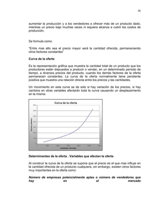 26

aumentar la producción y a los vendedores a ofrecer más de un producto dado,
mientras un precio bajo muchas veces ni siquiera alcanza a cubrir los costos de
producción.

Se formula como:
“Entre mas alto sea el precio mayor será la cantidad ofrecida, permaneciendo
otros factores constantes”
Curva de la oferta
Es la representación gráfica que muestra la cantidad total de un producto que los
productores están dispuestos a producir o vender, en un determinado período de
tiempo, a diversos precios del producto, cuando los demás factores de la oferta
permanecen constantes. La curva de la oferta normalmente tiene pendiente
positiva que muestra una relación directa entre los precios y las cantidades.
Un movimiento en esta curva se da solo si hay variación de los precios, si hay
cambios en otras variables afectarán toda la curva causando un desplazamiento
en la misma.

Determinantes de la oferta . Variables que afectan la oferta
Al construir la curva de la oferta se supone que el precio es el que mas influye en
la cantidad ofrecida de un producto cualquiera, sin embargo, existen otros factores
muy importantes en la oferta como:
Número de empresas potencialmente aptas o número de vendedores que
hay
en
el
mercado

 