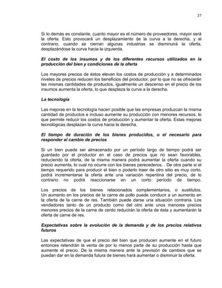 27

Si lo demás es constante, cuanto mayor es el número de proveedores, mayor será
la oferta. Esto provocará un desplazamiento de la curva a la derecha, y al
contrario, cuando se cierran algunas industrias se disminuirá la oferta,
desplazándose la curva hacia la izquierda.
El costo de los insumos y de los diferentes recursos utilizados en la
producción del bien y condiciones de la oferta
Los mayores precios de éstos elevan los costos de producción y a determinados
niveles de precios reducen los beneficios del productor, por lo que no se ofrecerán
las mismas cantidades de productos, igualmente un descenso en el precio de los
insumos aumenta la oferta, lo que desplaza la curva a la derecha.
La tecnología
Las mejoras en la tecnología hacen posible que las empresas produzcan la misma
cantidad de productos e incluso aumente su producción con menores recursos, lo
que permite reducir los costos de producción y aumentar la oferta. Estas mejoras
tecnológicas desplazan la curva hacia la derecha.
El tiempo de duración de los bienes producidos, o el necesario para
responder al cambio de precios
Si un bien puede ser almacenado por un período largo de tiempo podrá ser
guardado por el productor en el caso de precios que no sean favorables,
reduciendo la oferta, de la misma manera podrá aumentar la oferta cuando su
precio aumenta, lo cual no ocurre con los bienes perecederos. . De otra parte si el
tiempo requerido para producir el bien o poderlo traer de otro sitio es muy corto,
podrá incrementarse la oferta ante una variación repentina del precio, de lo
contrario no podrá reaccionarse en un corto período de tiempo.
Los precios de los bienes relacionados complementarios, o sustitutos.
Un aumento en los precios de la carne de pollo puede conducir a un aumento en
la oferta de la carne de res. También puede darse una situación contraria. Los
vendedores tanto de un producto como del otro ante unos menores precios
menores precios de la carne de cerdo reducirán la oferta de ésta y aumentarán la
oferta de carne de res.
Expectativas sobre la evolución de la demanda y de los precios relativos
futuros
Las expectativas de que el precio del bien que producen aumente en el futuro
entonces retendrán la venta de por lo menos parte de su producción hasta que
aumente el precio. De la misma manera ante la previsión de cambios que se
puedan dar en la demanda futura de bienes hará aumentar o disminuir la oferta.

 