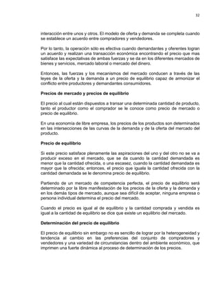 32

interacción entre unos y otros. El modelo de oferta y demanda se completa cuando
se establece un acuerdo entre compradores y vendedores.
Por lo tanto, la operación sólo es efectiva cuando demandantes y oferentes logran
un acuerdo y realizan una transacción económica encontrando el precio que mas
satisface las expectativas de ambas fuerzas y se da en los diferentes mercados de
bienes y servicios, mercado laboral o mercado del dinero.
Entonces, las fuerzas y los mecanismos del mercado conducen a través de las
leyes de la oferta y la demanda a un precio de equilibrio capaz de armonizar el
conflicto entre productores y demandantes consumidores.
Precios de mercado y precios de equilibrio
El precio al cual están dispuestos a transar una determinada cantidad de producto,
tanto el productor como el comprador se le conoce como precio de mercado o
precio de equilibrio.
En una economía de libre empresa, los precios de los productos son determinados
en las intersecciones de las curvas de la demanda y de la oferta del mercado del
producto.
Precio de equilibrio
Si este precio satisface plenamente las aspiraciones del uno y del otro no se va a
producir exceso en el mercado, que se da cuando la cantidad demandada es
menor que la cantidad ofrecida, o una escasez, cuando la cantidad demandada es
mayor que la ofrecida; entonces, el precio que iguala la cantidad ofrecida con la
cantidad demandada se le denomina precio de equilibrio.
Partiendo de un mercado de competencia perfecta, el precio de equilibrio será
determinado por la libre manifestación de los precios de la oferta y la demanda y
en los demás tipos de mercado, aunque sea difícil de aceptar, ninguna empresa o
persona individual determina el precio del mercado.
Cuando el precio es igual al de equilibrio y la cantidad comprada y vendida es
igual a la cantidad de equilibrio se dice que existe un equilibrio del mercado.
Determinación del precio de equilibrio
El precio de equilibrio sin embargo no es sencillo de lograr por la heterogeneidad y
tendencia al cambio en las preferencias del conjunto de compradores y
vendedores y una variedad de circunstancias dentro del ambiente económico, que
imprimen una fuerte dinámica al proceso de determinación de los precios.

 