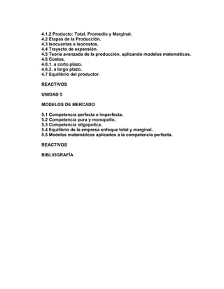 4.1.2 Producto: Total. Promedio y Marginal.
4.2 Etapas de la Producción.
4.3 Isocuantas e isocostos.
4.4 Trayecto de expansión.
4.5 Teoría avanzada de la producción, aplicando modelos matemáticos.
4.6 Costos.
4.6.1. a corto plazo.
4.6.2. a largo plazo.
4.7 Equilibrio del productor.
REACTIVOS
UNIDAD 5
MODELOS DE MERCADO
5.1 Competencia perfecta e imperfecta.
5.2 Competencia pura y monopolio.
5.3 Competencia oligopolíca.
5.4 Equilibrio de la empresa enfoque total y marginal.
5.5 Modelos matemáticos aplicados a la competencia perfecta.
REACTIVOS
BIBLIOGRAFÍA

 