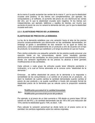 37

de la marca X puede aumentar las ventas de la marca Y, por lo que la elasticidad
cruzada será positiva. Si los bienes son complementarios, por ejemplo, los
computadores y el software, el aumento del precio de uno disminuirá las ventas
del otro, por lo que la elasticidad cruzada será negativa. Si los bienes son
independientes, por ejemplo, teléfonos y cepillos de dientes, por mucho que
aumente el precio de uno no variará la demanda del otro, por lo que la elasticidad
cruzada será cero.
2.3.1. ELASTICIDAD PRECIO DE LA DEMANDA
ELASTICIDAD DE PRECIO EN LA DEMANDA
La ley de la demanda establece que una variación hacia el alza de los precios
provoca consecuentemente una disminución en las cantidades demandadas, sin
embargo el grado o sensibilidad de esa variación no es igual en todos los
productos y varía considerablemente de un producto a otro de acuerdo con el tipo
de producto, la necesidad que satisfacen y el rango de precios en que se mueve.
Para ciertos productos una pequeña variación de los precios puede provocar una
reacción fuerte en los consumidores, dando como resultado grandes
disminuciones en las cantidades, en otros puede ocurrir exactamente lo contrario,
donde una variación significativa de los precios no alcanza a tener grandes
modificaciones en las cantidades.
Cada articulo o cada grupo de artículos puede tener diferente pendiente o
inclinación, a lo cual en forma abreviada se le conoce como “elasticidad de la
demanda “.
Entonces , se define elasticidad de precio de la demanda a la respuesta o
sensibilidad de los consumidores a un cambio en el precio de un producto , es
decir la medición de cuánto cambia la cantidad demandada cuando cambia el
precio de ese producto y se puede cuantificar a través del concepto formal de
elasticidad precio de la demanda que se calcula como la proporción existente
entre:

Por ejemplo, si el precio de un bien aumenta a 106 desde un precio base 100 (el
cambio es del 6%), y la cantidad demandada cae de 100 a 90 (una reducción del
10%) siendo la elasticidad igual a 10/6, es decir, 1,66.
Para calcular la variación porcentual se divide tanto en el precio como en la
cantidad, los cambios registrados sobre los valores originales.

 