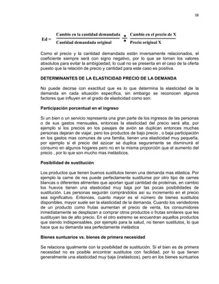 38

Como el precio y la cantidad demandada están inversamente relacionados, el
coeficiente siempre será con signo negativo, por lo que se toman los valores
absolutos para evitar la ambigüedad, lo cual no se presenta en el caso de la oferta
puesto que la relación de precio y cantidad para este caso es positiva.
DETERMINANTES DE LA ELASTICIDAD PRECIO DE LA DEMANDA
No puede decirse con exactitud que es lo que determina la elasticidad de la
demanda en cada situación específica, sin embargo se reconocen algunos
factores que influyen en el grado de elasticidad como son:
Participación porcentual en el ingreso
Si un bien o un servicio representa una gran parte de los ingresos de las personas
o de sus gastos mensuales, entonces la elasticidad del precio será alta, por
ejemplo si los precios en los pasajes de avión se duplican entonces muchas
personas dejaran de viajar, pero los productos de bajo precio , o baja participación
en los gastos mas comunes de una familia, tienen una elasticidad muy pequeña,
por ejemplo si el precio del azúcar se duplica seguramente se disminuirá el
consumo en algunos hogares pero no en la misma proporción que el aumento del
precio , por lo que son mucho mas inelásticos.
Posibilidad de sustitución
Los productos que tienen buenos sustitutos tienen una demanda mas elástica. Por
ejemplo la carne de res puede perfectamente sustituirse por otro tipo de carnes
blancas o diferentes alimentes que aportan igual cantidad de proteínas, en cambio
los huevos tienen una elasticidad muy baja por las pocas posibilidades de
sustitución. Las personas seguirán comprándolos así su incremento en el precio
sea significativo. Entonces, cuanto mayor es el número de bienes sustitutos
disponibles, mayor suele ser la elasticidad de la demanda. Cuando los vendedores
de un producto como frutas aumentan el precio de venta, los consumidores
inmediatamente se desplazan a comprar otros productos o frutas similares que les
sustituyan las de alto precio. En el otro extremo se encuentran aquellos productos
que siendo indispensables, por ejemplo para la salud, no tienen sustitutos, lo que
hace que su demanda sea perfectamente inelástica
Bienes suntuarios vs. bienes de primera necesidad
Se relaciona igualmente con la posibilidad de sustitución. Si el bien es de primera
necesidad no es posible encontrar sustitutos con facilidad, por lo que tienen
generalmente una elasticidad muy baja (inelásticos), pero en los bienes suntuarios

 