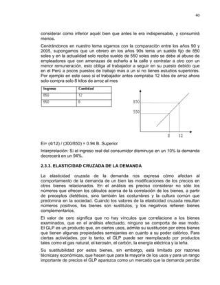 40

considerar como inferior aquél bien que antes le era indispensable, y consumirá
menos.
Centrándonos en nuestro tema sigamos con la comparación entre los años 90 y
2005, supongamos que un obrero en los años 90s tenia un sueldo fijo de 850
soles y en la actualidad solo recibe sueldo de 550 soles esto se debe al abuso de
empleadores que con amenazas de echarlo a la calle y contratar a otro con un
menor remuneración, esto obliga al trabajador a seguir en su puesto debido que
en el Perú a pocos puestos de trabajo mas a un si no tienes estudios superiores.
Por ejemplo en este caso si el trabajador antes compraba 12 kilos de arroz ahora
solo compra solo 8 kilos de arroz al mes

Ei= (4/12) / (300/850) = 0.94 B. Superior
Interpretación: Si el ingreso real del consumidor disminuye en un 10% la demanda
decrecerá en un 94%.
2.3.3. ELASTICIDAD CRUZADA DE LA DEMANDA
La elasticidad cruzada de la demanda nos expresa cómo afectan al
comportamiento de la demanda de un bien las modificaciones de los precios en
otros bienes relacionados. En el análisis es preciso considerar no sólo los
números que ofrecen los cálculos acerca de la correlación de los bienes, a partir
de preceptos dietéticos, sino también las costumbres y la cultura común que
predomina en la sociedad. Cuando los valores de la elasticidad cruzada resultan
números positivos, los bienes son sustitutos, y los negativos refieren bienes
complementarios.
El valor de cero significa que no hay vínculos que correlacione a los bienes
examinados, que en el análisis efectuado, ninguno se comporta de ese modo.
El GLP es un producto que, en ciertos usos, admite su sustitución por otros bienes
que tienen algunas propiedades semejantes en cuanto a su poder calórico. Para
ciertas actividades, por lo tanto, el GLP puede ser reemplazado por productos
tales como el gas natural, el kerosén, el carbón, la energía eléctrica y la leña.
Su sustitubilidad por estos bienes, sin embargo, está limitado por razones
técnicasy económicas, que hacen que para la mayoría de los usos y para un rango
importante de precios el GLP aparezca como un mercado que la demanda percibe

 