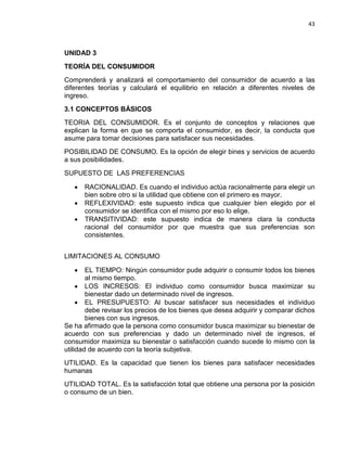 43

UNIDAD 3
TEORÍA DEL CONSUMIDOR
Comprenderá y analizará el comportamiento del consumidor de acuerdo a las
diferentes teorías y calculará el equilibrio en relación a diferentes niveles de
ingreso.
3.1 CONCEPTOS BÁSICOS
TEORIA DEL CONSUMIDOR. Es el conjunto de conceptos y relaciones que
explican la forma en que se comporta el consumidor, es decir, la conducta que
asume para tomar decisiones para satisfacer sus necesidades.
POSIBILIDAD DE CONSUMO. Es la opción de elegir bines y servicios de acuerdo
a sus posibilidades.
SUPUESTO DE LAS PREFERENCIAS
•
•
•

RACIONALIDAD. Es cuando el individuo actúa racionalmente para elegir un
bien sobre otro si la utilidad que obtiene con el primero es mayor.
REFLEXIVIDAD: este supuesto indica que cualquier bien elegido por el
consumidor se identifica con el mismo por eso lo elige.
TRANSITIVIDAD: este supuesto indica de manera clara la conducta
racional del consumidor por que muestra que sus preferencias son
consistentes.

LIMITACIONES AL CONSUMO
•

EL TIEMPO: Ningún consumidor pude adquirir o consumir todos los bienes
al mismo tiempo.
• LOS INCRESOS: El individuo como consumidor busca maximizar su
bienestar dado un determinado nivel de ingresos.
• EL PRESUPUESTO: Al buscar satisfacer sus necesidades el individuo
debe revisar los precios de los bienes que desea adquirir y comparar dichos
bienes con sus ingresos.
Se ha afirmado que la persona como consumidor busca maximizar su bienestar de
acuerdo con sus preferencias y dado un determinado nivel de ingresos, el
consumidor maximiza su bienestar o satisfacción cuando sucede lo mismo con la
utilidad de acuerdo con la teoría subjetiva.
UTILIDAD. Es la capacidad que tienen los bienes para satisfacer necesidades
humanas
UTILIDAD TOTAL. Es la satisfacción total que obtiene una persona por la posición
o consumo de un bien.

 