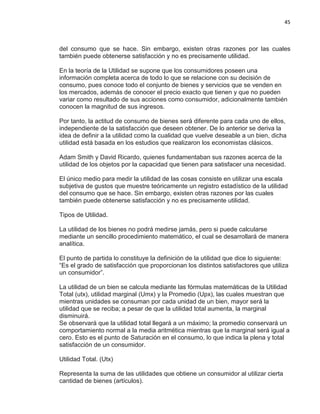 45

del consumo que se hace. Sin embargo, existen otras razones por las cuales
también puede obtenerse satisfacción y no es precisamente utilidad.
En la teoría de la Utilidad se supone que los consumidores poseen una
información completa acerca de todo lo que se relacione con su decisión de
consumo, pues conoce todo el conjunto de bienes y servicios que se venden en
los mercados, además de conocer el precio exacto que tienen y que no pueden
variar como resultado de sus acciones como consumidor, adicionalmente también
conocen la magnitud de sus ingresos.
Por tanto, la actitud de consumo de bienes será diferente para cada uno de ellos,
independiente de la satisfacción que deseen obtener. De lo anterior se deriva la
idea de definir a la utilidad como la cualidad que vuelve deseable a un bien, dicha
utilidad está basada en los estudios que realizaron los economistas clásicos.
Adam Smith y David Ricardo, quienes fundamentaban sus razones acerca de la
utilidad de los objetos por la capacidad que tienen para satisfacer una necesidad.
El único medio para medir la utilidad de las cosas consiste en utilizar una escala
subjetiva de gustos que muestre teóricamente un registro estadístico de la utilidad
del consumo que se hace. Sin embargo, existen otras razones por las cuales
también puede obtenerse satisfacción y no es precisamente utilidad.
Tipos de Utilidad.
La utilidad de los bienes no podrá medirse jamás, pero si puede calcularse
mediante un sencillo procedimiento matemático, el cual se desarrollará de manera
analítica.
El punto de partida lo constituye la definición de la utilidad que dice lo siguiente:
“Es el grado de satisfacción que proporcionan los distintos satisfactores que utiliza
un consumidor”.
La utilidad de un bien se calcula mediante las fórmulas matemáticas de la Utilidad
Total (utx), utilidad marginal (Umx) y la Promedio (Upx), las cuales muestran que
mientras unidades se consuman por cada unidad de un bien, mayor será la
utilidad que se reciba; a pesar de que la utilidad total aumenta, la marginal
disminuirá.
Se observará que la utilidad total llegará a un máximo; la promedio conservará un
comportamiento normal a la media aritmética mientras que la marginal será igual a
cero. Esto es el punto de Saturación en el consumo, lo que indica la plena y total
satisfacción de un consumidor.
Utilidad Total. (Utx)
Representa la suma de las utilidades que obtiene un consumidor al utilizar cierta
cantidad de bienes (artículos).

 