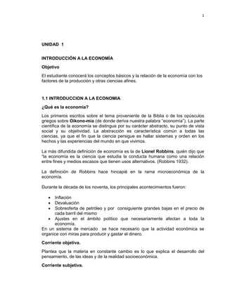 1

UNIDAD 1
INTRODUCCIÓN A LA ECONOMÍA
Objetivo
El estudiante conocerá los conceptos básicos y la relación de la economía con los
factores de la producción y otras ciencias afines.

1.1 INTRODUCCION A LA ECONOMIA
¿Qué es la economía?
Los primeros escritos sobre el tema proveniente de la Biblia o de los opúsculos
griegos sobre Oikono-mia (de donde deriva nuestra palabra “economía”). La parte
científica de la economía se distingue por su carácter abstracto, su punto de vista
social y su objetividad. La abstracción es característica común a todas las
ciencias, ya que el fin que la ciencia persigue es hallar sistemas y orden en los
hechos y las experiencias del mundo en que vivimos.
La más difundida definición de economía es la de Lionel Robbins, quién dijo que
“la economía es la ciencia que estudia la conducta humana como una relación
entre fines y medios escasos que tienen usos alternativos. (Robbins 1932).
La definición de Robbins hace hincapié en la rama microeconómica de la
economía.
Durante la década de los noventa, los principales acontecimientos fueron:
•
•
•

Inflación
Devaluación
Sobreoferta de petróleo y por consiguiente grandes bajas en el precio de
cada barril del mismo
• Ajustes en el ámbito político que necesariamente afectan a toda la
economía.
En un sistema de mercado se hace necesario que la actividad económica se
organice con miras para producir y gastar el dinero.
Corriente objetiva.
Plantea que la materia en constante cambio es lo que explica el desarrollo del
pensamiento, de las ideas y de la realidad socioeconómica.
Corriente subjetiva.

 