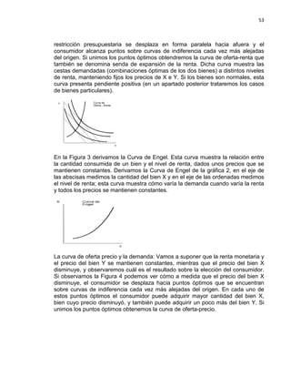 53

restricción presupuestaria se desplaza en forma paralela hacia afuera y el
consumidor alcanza puntos sobre curvas de indiferencia cada vez más alejadas
del origen. Si unimos los puntos óptimos obtendremos la curva de oferta-renta que
también se denomina senda de expansión de la renta. Dicha curva muestra las
cestas demandadas (combinaciones óptimas de los dos bienes) a distintos niveles
de renta, manteniendo fijos los precios de X e Y. Si los bienes son normales, esta
curva presenta pendiente positiva (en un apartado posterior trataremos los casos
de bienes particulares).

En la Figura 3 derivamos la Curva de Engel. Esta curva muestra la relación entre
la cantidad consumida de un bien y el nivel de renta, dados unos precios que se
mantienen constantes. Derivamos la Curva de Engel de la gráfica 2, en el eje de
las abscisas medimos la cantidad del bien X y en el eje de las ordenadas medimos
el nivel de renta; esta curva muestra cómo varía la demanda cuando varía la renta
y todos los precios se mantienen constantes.

La curva de oferta precio y la demanda: Vamos a suponer que la renta monetaria y
el precio del bien Y se mantienen constantes, mientras que el precio del bien X
disminuye, y observaremos cuál es el resultado sobre la elección del consumidor.
Si observamos la Figura 4 podemos ver cómo a medida que el precio del bien X
disminuye, el consumidor se desplaza hacia puntos óptimos que se encuentran
sobre curvas de indiferencia cada vez más alejadas del origen. En cada uno de
estos puntos óptimos el consumidor puede adquirir mayor cantidad del bien X,
bien cuyo precio disminuyó, y también puede adquirir un poco más del bien Y. Si
unimos los puntos óptimos obtenemos la curva de oferta-precio.

 