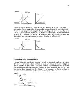 56

Sabemos que el consumidor siempre escoge canastas de proporciones fijas (x,y)
sea cuales fueran los precios de ambos bienes, por lo tanto la curva de OfertaPrecio en los complementarios perfectos es una diagonal, como se muestra en la
Figura 10. Si a partir de la ecuación de demanda por el bien X, mantenemos fijos
la renta (R) y el precio del bien Y (Py), obtenemos la gráfica de la demanda por
dicho bien, que está expresada en el cuadro derecho de la Figura 10.

Bienes Inferiores o Bienes Giffen.
Hemos visto que cuando un bien es "normal" su demanda varía en la misma
dirección de la variación de la renta; si la renta aumenta, el consumidor adquiere
mayor cantidad de dicho bien. Ahora bien, existe la posibilidad de que el consumo
de determinados bienes disminuya cuando la renta aumenta, por ejemplo, los
bienes de baja calidad. En la Figura 11 se expresa en forma gráfica el
comportamiento de un consumidor frente a estos tipos de bienes.

 