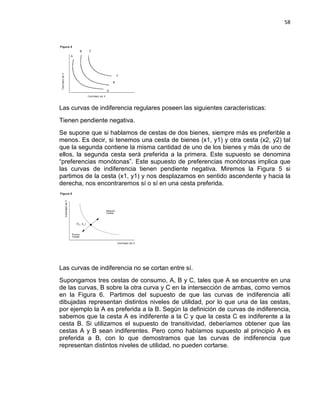 58

Las curvas de indiferencia regulares poseen las siguientes características:
Tienen pendiente negativa.
Se supone que si hablamos de cestas de dos bienes, siempre más es preferible a
menos. Es decir, si tenemos una cesta de bienes (x1, y1) y otra cesta (x2, y2) tal
que la segunda contiene la misma cantidad de uno de los bienes y más de uno de
ellos, la segunda cesta será preferida a la primera. Este supuesto se denomina
“preferencias monótonas”. Este supuesto de preferencias monótonas implica que
las curvas de indiferencia tienen pendiente negativa. Miremos la Figura 5 si
partimos de la cesta (x1, y1) y nos desplazamos en sentido ascendente y hacia la
derecha, nos encontraremos sí o sí en una cesta preferida.

Las curvas de indiferencia no se cortan entre sí.
Supongamos tres cestas de consumo, A, B y C, tales que A se encuentre en una
de las curvas, B sobre la otra curva y C en la intersección de ambas, como vemos
en la Figura 6. Partimos del supuesto de que las curvas de indiferencia allí
dibujadas representan distintos niveles de utilidad, por lo que una de las cestas,
por ejemplo la A es preferida a la B. Según la definición de curvas de indiferencia,
sabemos que la cesta A es indiferente a la C y que la cesta C es indiferente a la
cesta B. Si utilizamos el supuesto de transitividad, deberíamos obtener que las
cestas A y B sean indiferentes. Pero como habíamos supuesto al principio A es
preferida a B, con lo que demostramos que las curvas de indiferencia que
representan distintos niveles de utilidad, no pueden cortarse.

 
