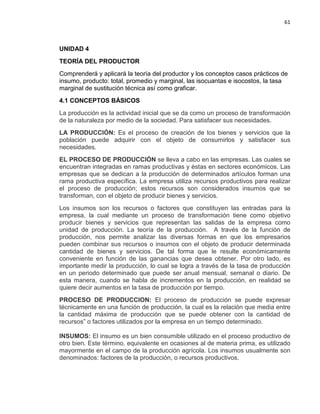 61

UNIDAD 4
TEORÍA DEL PRODUCTOR
Comprenderá y aplicará la teoría del productor y los conceptos casos prácticos de
insumo, producto: total, promedio y marginal, las isocuantas e isocostos, la tasa
marginal de sustitución técnica así como graficar.
4.1 CONCEPTOS BÁSICOS
La producción es la actividad inicial que se da como un proceso de transformación
de la naturaleza por medio de la sociedad. Para satisfacer sus necesidades.
LA PRODUCCIÓN: Es el proceso de creación de los bienes y servicios que la
población puede adquirir con el objeto de consumirlos y satisfacer sus
necesidades.
EL PROCESO DE PRODUCCIÓN se lleva a cabo en las empresas. Las cuales se
encuentran integradas en ramas productivas y éstas en sectores económicos. Las
empresas que se dedican a la producción de determinados artículos forman una
rama productiva específica. La empresa utiliza recursos productivos para realizar
el proceso de producción; estos recursos son considerados insumos que se
transforman, con el objeto de producir bienes y servicios.
Los insumos son los recursos o factores que constituyen las entradas para la
empresa, la cual mediante un proceso de transformación tiene como objetivo
producir bienes y servicios que representan las salidas de la empresa como
unidad de producción. La teoría de la producción. A través de la función de
producción, nos permite analizar las diversas formas en que los empresarios
pueden combinar sus recursos o insumos con el objeto de producir determinada
cantidad de bienes y servicios. De tal forma que le resulte económicamente
conveniente en función de las ganancias que desea obtener. Por otro lado, es
importante medir la producción, lo cual se logra a través de la tasa de producción
en un periodo determinado que puede ser anual mensual, semanal o diario. De
esta manera, cuando se habla de incrementos en la producción, en realidad se
quiere decir aumentos en la tasa de producción por tiempo.
PROCESO DE PRODUCCION: El proceso de producción se puede expresar
técnicamente en una función de producción, la cual es la relación que media entre
la cantidad máxima de producción que se puede obtener con la cantidad de
recursos” o factores utilizados por la empresa en un tiempo determinado.
INSUMOS: El insumo es un bien consumible utilizado en el proceso productivo de
otro bien. Este término, equivalente en ocasiones al de materia prima, es utilizado
mayormente en el campo de la producción agrícola. Los insumos usualmente son
denominados: factores de la producción, o recursos productivos.

 