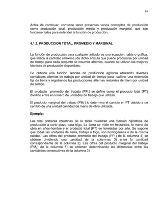 65

Antes de continuar, conviene tener presentes varios conceptos de producción
como producción total, producción media y producción marginal, que son
fundamentales para entender la función de producción.

4.1.2. PRODUCCION TOTAL, PROMEDIO Y MARGINAL

La función de producción para cualquier articulo es una ecuación, tabla o gráfica,
que indica la cantidad (máxima) de dicho articulo que puede producirse por unidad
de tiempo para cada conjunto de insumos alternos, cuando se utilizan las mejores
técnicas de producción disponibles.
Se obtiene una función sencilla de producción agrícola utilizando diversas
cantidades alternas de trabajo por unidad de tiempo para cultivar una extensión
fija de tierra y registrando las producciones alternas restantes del bien por unidad
de tiempo.
El producto promedio del trabajo (PPL) se define como el producto total (PT)
dividido entre el número de unidades de trabajo que utilizan.
El producto marginal del trabajo (PML) lo determina el cambio en PT debido a un
cambio de una unidad cantidad de mano de obra utilizada.
Ejemplo:
Las tres primeras columnas de la tabla muestran una función hipotética de
producción a corto plazo para trigo. La tierra se mide en hectáreas, la mano de
obra en años-hombre y el producto total (PT) en toneladas por año. Se supone
que todas las unidades de tierra, trabajo o trigo, son homogéneas o de la misma
calidad. Las cifras del producto promedio del trabajo (PPL) de la columna 4) se
obtiene dividiendo una cantidad de la columnas 3) entre la cantidad
correspondiente de la columna 2). Las cifras del producto marginal del trabajo
(PML) de la columna 5) se obtienen determinando las diferencias entre las
cantidades consecutivas de la columna 3)

 
