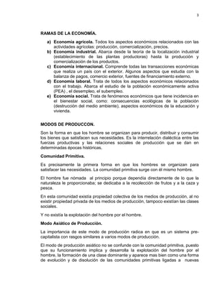 3

RAMAS DE LA ECONOMÍA.
a) Economía agrícola. Todos los aspectos económicos relacionados con las
actividades agrícolas: producción, comercialización, precios.
b) Economía industrial. Abarca desde la teoría de la localización industrial
(establecimiento de las plantas productoras) hasta la producción y
comercialización de los productos.
c) Economía internacional. Comprende todas las transacciones económicas
que realiza un país con el exterior. Algunos aspectos que estudia con la
balanza de pagos, comercio exterior, fuentes de financiamiento externo.
d) Economía laboral. Trata de todos los aspectos económicos relacionados
con el trabajo. Abarca el estudio de la población económicamente activa
(PEA) , el desempleo, el subempleo.
e) Economía social. Trata de fenómenos económicos que tiene incidencia en
el bienestar social, como: consecuencias ecológicas de la población
(destrucción del medio ambiente), aspectos económicos de la educación y
vivienda.
MODOS DE PRODUCCON.
Son la forma en que los hombre se organizan para producir, distribuir y consumir
los bienes que satisfacen sus necesidades. Es la interrelación dialéctica entre las
fuerzas productivas y las relaciones sociales de producción que se dan en
determinadas épocas históricas.
Comunidad Primitiva.
Es precisamente la primera forma en que los hombres se organizan para
satisfacer las necesidades. La comunidad primitiva surge con él mismo hombre.
El hombre fue nómada al principio porque dependía directamente de lo que la
naturaleza le proporcionaba; se dedicaba a la recolección de frutos y a la caza y
pesca.
En esta comunidad existía propiedad colectiva de los medios de producción, al no
existir propiedad privada de los medios de producción, tampoco existían las clases
sociales.
Y no existía la explotación del hombre por el hombre.
Modo Asiático de Producción.
La importancia de este modo de producción radica en que es un sistema precapitalista con rasgos similares a varios modos de producción.
El modo de producción asiático no se confunde con la comunidad primitiva, puesto
que su funcionamiento implica y desarrolla la explotación del hombre por el
hombre, la formación de una clase dominante y aparece mas bien como una forma
de evolución y de disolución de las comunidades primitivas ligadas a nuevas

 