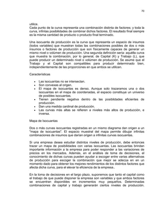 70

utilice.
Cada punto de la curva representa una combinación distinta de factores; y toda la
curva, infintas posibilidades de combinar dichos factores. El resultado final siempre
es la misma cantidad de producto o producto final terminado.
Una isocuanta de producción es la curva que representa un espacio de insumos
(todos variables) que muestran todas las combinaciones posibles de dos o más
insumos o factores de producción que son físicamente capaces de generar un
mismo nivel o volúmen de producción. Una segunda definición sería: aquélla curva
que muestra la combinación, por lo general, de Capital (K) y Trabajo (L), que
puede producir un determinado nivel o volúmen de producción. Se asume que el
Trabajo y el Capital son compatibles para producir determinado bien,
independientemente de las proporciones en que ambos se utilicen.
Características
•
•
•

•
•
•

Las isocuantas no se intersectan.
Son convexas al origen.
El mapa de isocuantas es denso. Aunque solo trazaramos una o dos
isocuantas en el mapa de coordenadas, el espacio constituye un universo
de posibles isocuantas.
Tienen pendiente negativa dentro de las posiblidades eficientes de
producción.
Dan una medida cardinal de producción.
Las curvas más altas se refieren a niveles más altos de producción, e
inversa.

Mapa de Isocuantas
Dos o más curvas isocuantas registradas en un mismo diagrama dan origen a un
"mapa de isocuantas". El espacio muestral del mapa permite dibujar infinitas
combinaciones de insumos que darían origen a infinitas curvas isocuantas.
Si una empresa desea estudiar distintos niveles de producción, debe entonces
trazar un mapa de posibilidades con varias isocuantas. Las isocuantas brindan
importante información a la empresa para poder responder a las variaciones de
precios en los mercados. Además, en el análisis de toma de decisiones, el
conocimiento de dichas curvas pueden ayudar a escoger entre varias alternativas
de producción para escoger la combinación que mejor se adecúa en en un
momento dado para obtener los mejores rendimientos de los distintos factores que
afecta dicha curva, para el elevar la eficiencia de la empresa..
En la toma de decisiones en el largo plazo, suponemos que tanto el capital como
el trabajo de que puede disponer la empresa son variables y que ambos factores
se encuentran disponibles en incrementos muy pequeños. Determinadas
combinaciones de capital y trabajo generarán ciertos niveles de producción.

 