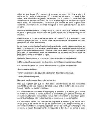 72

utiliza en ese lapso. (Por ejemplo, 4 unidades de mano de obra al año y 2
unidades de capital al año arrojan 85 unidades de alimentos por año.) Al leer
sobre cada uno de los renglones, se observa que la producción sube conforme
aumentan los insumos de mano de obra, al tener fijos los insumos de capital.
Hacia abajo, en cada columna, se observa que también se eleva la producción
conforme se aumentan los insumos de capital, al tener fijos los insumos de mano
de obra.
Un mapa de isocuantas es un conjunto de isocuantas, en donde cada uno de ellos
muestra la producción máxima que se puede lograr para cualquier conjunto de
insumos.
Precisamente la combinación de factores de producción y la sustitución delos
mismos que proporciona un mismo nivel de producción se representa en forma
gráfica en una curva de isocuanta.
La curva de isocuanta significa etimológicamente iso, igual y cuantum,cantidad; es
decir, igual cantidad. Por lo tanto, una isocuanta es una curva que en todos sus
puntos nos muestra las diversas combinaciones de factores (trabajo - capital) que
producen un determinado nivel de producción, de acuerdo con una función de
producción, como se indica en la figura.
De hecho, las curvas de isocuantas son una derivación de las curvas de
indiferencia del consumidor y prácticamente tienen las mismas características.
Las características de las curvas de isocuantas se pueden enumerar así:
Son convexas al origen,
Tienen una dirección de izquierda a derecha y de arriba hacia abajo,
Tienen pendiente negativa,
Nunca se pueden cortar dos o más isocuantas.
Hay que explicar por qué se dan estas características de las isocuantas,
señalando que se está hablando del caso en que ambos factores de producción –
trabajo y capital- se pueden modificar.
Las isocuantas son convexas al origen porque a medida que disminuye el uso de
un factor, por ejemplo el capital, aumenta el uso del otro, por ejemplo el trabajo. Es
decir, la curva típica de isocuanta se vuelve más horizontal en la medida en que se
aumenta el trabajo y más vertical cuando se incrementa el uso del capital.
Las isocuantas tienen una dirección de izquierda a derecha y de arriba hacia
abajo, porque se sitúan en un eje de coordenadas y su desplazamiento en la
dirección señalada nos indica la proporción en que se sustituye un factor por otro;
es decir, a mayor desplazamiento de izquierda a derecha y de arriba a abajo

 