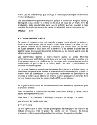73

mayor uso del factor trabajo que sustituye al factor capital (siempre con el mismo
nivel de producción).
Las isocuantas tienen pendiente negativa porque la producción marginal trabajo y
del capital son positivas y a lo largo de la curva se habla de un mismo nivel de
producción. Esta característica junto con la anterior, permite recordar la tasa
marginal de sustitución técnica del trabajo por el capital, que se representa así:
TMSTct=

C/T

4.3. CURVAS DE ISOCOSTOS
Se mencionó con anterioridad que cualquier empresa puede adquirir los factores o
insumos necesarios para realizar su producción, de tal manera que, si se conocen
los precios unitarios de los factores y la cantidad que utilizará cada uno de ellos,
se puede conocer el costo total. Por el contrario, si se conoce el costo total es
posible buscar algunas combinaciones de factores, de tal manera que la suma de
ellos dé el mismo costo total.
Los economistas idearon la representación gráfica de estas diferentes
combinaciones de costo total constante en una curva de isocostos, la cual es una
línea que representa una combinación de insumos o factores para obtener un nivel
determinado de producción a un mismo costo; es decir, combinaciones de
insumos con costos iguales.
La curva de isocostos se deriva de las curvas de indiferencia y de las curvas de
isocuantas; las primeras se refieren a una combinación de bienes para obtener un
mismo nivel de satisfacción y las segundas representan la combinación de
insumos o factores para obtener un mismo nivel de producción.A lo largo de la
curva o línea de isocostos, los costos totales (CT) son constantes.

En la gráfica de isocostos es posible observar varios elementos importantes para
el presente análisis:
Sólo se combina el costo de dos factores productivos: trabajo y capital, con el
objeto de simplificar el análisis.
Si se llama CT al costo total, T Al trabajo, pt al precio del trabajo, C al capital
y pc al precio del capital, entonces:
CT = ptT + pc /C
Lo cual significa que el costo total es igual al precio del trabajo por las unidades de
trabajo empleadas, más el precio del capital por las unidades de trabajo
empleadas, más el precio del capital por las unidades de capital empleadas.

 
