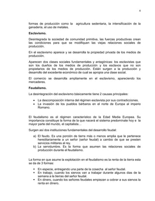 4

formas de producción como la
ganadería, el uso de metales.

agricultura sedentaria, la intensificación de la

Esclavismo.
Desintegrada la sociedad de comunidad primitiva, las fuerzas productivas crean
las condiciones para que se modifiquen las viejas relaciones sociales de
producción.
En el esclavismo aparece y se desarrolla la propiedad privada de los medios de
producción.
Aparecen dos clases sociales fundamentales y antagónicas: los esclavistas que
son los dueños de los medios de producción y los esclavos que no son
propietarios de los medios de producción. Están surgen a la producción y
desarrollo del excedente económico de cual se apropia una clase social.
El comercio se desarrolla ampliamente en el esclavismo, apareciendo los
mercaderes.
Feudalismo.
La desintegración del esclavismo básicamente tiene 2 causas principales:
•
•

La descomposición interna del régimen esclavista por sus contradicciones.
La invasión de los pueblos bárbaros en el norte de Europa al imperio
Romano.

El feudalismo es el régimen característico de la Edad Media Europea. Su
importancia constituye la forma de la que nacerá el sistema predomínate hoy e la
mayor parte del mundo, el capitalista…
Surgen así dos instituciones fundamentales del desarrollo feudal:
a) El feudo. Es una porción de tierra más o menos amplia que le pertenece
hereditariamente a un señor (señor feudal) a cambio de que se presten
servicios militares al rey.
b) La servidumbre. Es la forma que asumen las relaciones sociales de
producción durante el feudalismo.
La forma en que asume la explotación en el feudalismo es la renta de la tierra esta
se da de 3 formas:




En especie, entregando una parte de la cosecha al señor feudal.
En trabajo, cuando los siervos van a trabajar durante algunos dias de la
semana a la tierras del señor feudal.
En dinero, cuando los señores feudales empiezan a cobrar a sus siervos la
renta en dinero.

 