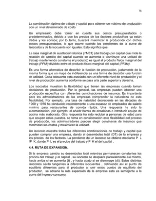 76

La combinación óptima de trabajo y capital para obtener un máximo de producción
con un nivel determinado de costo
Un empresario debe tomar en cuenta sus costos presupuestados o
predeterminados, debido a que los precios de los factores productivos ya están
dados y los conoce; por lo tanto, buscará maximizar la producción con dichos
costos presupuestados, lo que ocurre cuando las pendientes de la curva de
isocostos y de la isocuanta son iguales. Esto significa que:
La tasa marginal de sustitución técnica (TMST) (del trabajo por capital que mide la
relación de cambio del capital cuando se aumenta o disminuye una unidad de
trabajo manteniendo constante el producto) es igual al producto físico marginal del
trabajo (PFMt) dividido entre el producto físico marginal del capital (PFMc).
Es una forma alternativa de describir la función de producción, justamente de la
misma forma que un mapa de indiferencia es una forma de describir una función
de utilidad. Cada isocuanto está asociado con un diferente nivel de producción y el
nivel de producción aumenta conforme se pasa a la parte superior y derecha.
Los isocostos muestran la flexibilidad que tienen las empresas cuando toman
decisiones de producción. Por lo general, las empresas pueden obtener una
producción específica con diferentes combinaciones de insumos. Es importante
para los administradores de las empresas comprender la naturaleza de esta
flexibilidad. Por ejemplo, una tasa de natalidad decreciente en las décadas de
1960 y 1970 ha conducido recientemente a una escasez de empleados de salario
mínimo para restaurantes de comida rápida. Una respuesta ha sido la
automatización, por ejemplo, al añadir barras de ensaladas o introducir equipo de
cocina más elaborado. Otra respuesta ha sido reclutar a personas de edad para
que ocupen estos puestos. se toma en consideración esta flexibilidad del proceso
de producción, los administradores pueden elegir convinarse de insumos que
minimizan los costos y maximizan la utilidad.
Un isocosto muestra todas las diferentes combinaciones de trabajo y capital que
pueden comprar una empresa, dando el desembolso total (DT) de la empresa y
los precios de los factores. La pendiente de un isocosto se obtiene mediante P L
/P K, donde P L es el precios del trabajo y P K el del capital .
4.4. RUTA DE EXPANSION.
Si la empresa cambia su desembolso total mientras permanecen constantes los
precios del trabajo y el capital , su isocosto se desplaza paralelamente así mismo,
hacia arriba si se aumenta (t) , y hacia abajo si se disminuye (dt). Estos distintos
isocostos serán tangentes a diferentes isocuantas , definiendo así el punto de
equilibrio diferentes para el productor al unir estos puntos de equilibrio del
productor, se obtiene la ruta expansión de la empresa esto es semejante a la
curva del ingreso-consumo.

 