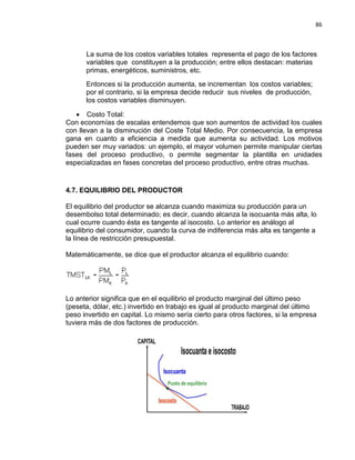 86

La suma de los costos variables totales representa el pago de los factores
variables que constituyen a la producción; entre ellos destacan: materias
primas, energéticos, suministros, etc.
Entonces si la producción aumenta, se incrementan los costos variables;
por el contrario, si la empresa decide reducir sus niveles de producción,
los costos variables disminuyen.
• Costo Total:
Con economías de escalas entendemos que son aumentos de actividad los cuales
con llevan a la disminución del Coste Total Medio. Por consecuencia, la empresa
gana en cuanto a eficiencia a medida que aumenta su actividad. Los motivos
pueden ser muy variados: un ejemplo, el mayor volumen permite manipular ciertas
fases del proceso productivo, o permite segmentar la plantilla en unidades
especializadas en fases concretas del proceso productivo, entre otras muchas.

4.7. EQUILIBRIO DEL PRODUCTOR
El equilibrio del productor se alcanza cuando maximiza su producción para un
desembolso total determinado; es decir, cuando alcanza la isocuanta más alta, lo
cual ocurre cuando ésta es tangente al isocosto. Lo anterior es análogo al
equilibrio del consumidor, cuando la curva de indiferencia más alta es tangente a
la línea de restricción presupuestal.
Matemáticamente, se dice que el productor alcanza el equilibrio cuando:

Lo anterior significa que en el equilibrio el producto marginal del último peso
(peseta, dólar, etc.) invertido en trabajo es igual al producto marginal del último
peso invertido en capital. Lo mismo sería cierto para otros factores, si la empresa
tuviera más de dos factores de producción.

 