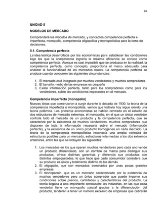 88

UNIDAD 5
MODELOS DE MERCADO
Comprenderá los modelos de mercado, y conceptos competencia perfecta e
imperfecta, monopolio, competencia oligopolica y monopolística para la toma de
decisiones.
5.1. Competencia perfecta
La idea teórica desarrollada por los economistas para establecer las condiciones
bajo las que la competencia lograría la máxima eficiencia se conoce como
competencia perfecta. Aunque es casi imposible que se produzca en la realidad, la
competencia perfecta, como concepto, proporciona el marco adecuado para
analizar la funcionalidad de los mercados reales. La competencia perfecta se
produce cuando concurren las siguientes circunstancias:
1. El mercado está integrado por muchos vendedores y muchos compradores
2. El tamaño medio de las empresas es pequeño
3. Existe información perfecta, tanto para los compradores como para los
vendedores, sobre las condiciones imperantes en el mercado.
Competencia imperfecta (monopolio)
Nuevas ideas que comenzaron a surgir durante la década de 1930, la teoría de la
competencia imperfecta o monopolista, vemos que todavía hoy sigue siendo una
teoría polémica. Los primeros economistas se habían centrado en el estudio de
dos estructuras de mercado extremas, el monopolio, en el que un único vendedor
controla todo el mercado de un producto y la competencia perfecta, que se
caracteriza por la existencia de muchos vendedores, muchos compradores que
disponen de toda la información necesaria sobre el mercado (información
perfecta), y la existencia de un único producto homogéneo en cada mercado. La
teoría de la competencia monopolística reconocía una amplia variedad de
estructuras posibles para un mercado, estructuras intermedias a los dos extremos
anteriores, entre las que se incluyen las siguientes:
1. Los mercados en los que operan muchos vendedores pero cada uno vende
un producto diferenciado, con un nombre de marca para distinguir sus
productos, ofrece distintas garantías y diferencia sus productos con
distintos empaquetados, lo que hace que cada consumidor considere que
su producto es único y totalmente distinto de los demás
2. El oligopolio, que son mercados dominados por unas pocas grandes
empresas
3. El monopsonio, que es un mercado caracterizado por la existencia de
muchos vendedores pero un único comprador que puede imponer sus
condiciones sobre precios, cantidades y características del producto. La
teoría llegaba a una importante conclusión: las industrias, en las que cada
vendedor tiene un monopolio parcial gracias a la diferenciación del
producto, tenderán a tener un número excesivo de empresas que cobrarán

 