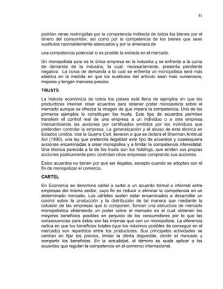 91

podrían verse restringidas por la competencia indirecta de todos los bienes por el
dinero del consumidor, así como por la competencia de los bienes que sean
sustitutos razonablemente adecuados y por la amenaza de
una competencia potencial si es posible la entrada en el mercado.
Un monopolista puro es la única empresa en la industria y se enfrenta a la curva
de demanda de la industria, la cual, necesariamente, presenta pendiente
negativa. La curva de demanda a la cual se enfrenta un monopolista será más
elástica en la medida en que los sustitutos del artículo sean más numerosos,
mejores y tengan menores precios.
TRUSTS
La historia económica de todos los países está llena de ejemplos en que los
productores intentan crear acuerdos para obtener poder monopolista sobre el
mercado aunque se ofrezca la imagen de que impera la competencia. Uno de los
primeros ejemplos lo constituyen los trusts. Este tipo de acuerdos permiten
transferir el control real de una empresa a un individuo o a otra empresa
intercambiando las acciones por certificados emitidos por los individuos que
pretenden controlar la empresa. La generalización y el abuso de esta técnica en
Estados Unidos, tras la Guerra Civil, llevaron a que se dictara el Sherman Antitrust
Act (1890), una ley que pretendía ilegalizar este tipo de acuerdos y cualesquiera
acciones encaminadas a crear monopolios y a limitar la competencia interestatal.
Una técnica parecida a la de los trusts son los holdings, que emiten sus propias
acciones públicamente pero controlan otras empresas comprando sus acciones.
Estos acuerdos no tienen por qué ser ilegales, excepto cuando se adoptan con el
fin de monopolizar el comercio.
CARTEL
En Economía se denomina cártel o cartel a un acuerdo formal o informal entre
empresas del mismo sector, cuyo fin es reducir o eliminar la competencia en un
determinado mercado. Los cárteles suelen estar encaminados a desarrollar un
control sobre la producción y la distribución de tal manera que mediante la
colusión de las empresas que lo componen, forman una estructura de mercado
monopolística obteniendo un poder sobre el mercado en el cual obtienen los
mayores beneficios posibles en perjuicio de los consumidores por lo que las
consecuencias para éstos son las mismas que con un monopolista. La diferencia
radica en que los beneficios totales (que los máximos posibles de conseguir en el
mercado) son repartidos entre los productores. Sus principales actividades se
centran en fijar los precios, limitar la oferta disponible, dividir el mercado y
compartir los beneficios. En la actualidad, el término se suele aplicar a los
acuerdos que regulan la competencia en el comercio internacional.

 