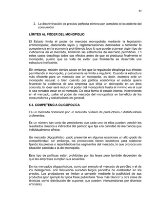 93

2. La discriminación de precios perfecta elimina por completo el excedente del
consumidor
LÍMITES AL PODER DEL MONOPOLIO
El Estado limita el poder de mercado monopolista mediante la legislación
antimonopolio; elaborando leyes y reglamentaciones destinadas a fomentar la
competencia en la economía prohibiendo todo lo que puede acarrear algún tipo de
ineficiencia en el mercado, limitando las estructuras de mercado permitidas. En
estos casos despliega todos sus efectos antes de que se produzca finalmente el
monopolio, puesto que se trata de evitar que finalmente se desarrolle una
estructura ineficiente.
Sin embargo, existen ciertos casos en los que la regulación despliega sus efectos
permitiendo el monopolio, y únicamente se limita a regularlo. Cuando la estructura
más eficiente para un mercado sea un monopolio, es decir, estemos ante un
monopolio natural, o bien cuando por política económica el estado quiera
favorecer la existencia de una empresa que dirija un monopolio en un área
concreta, lo ideal será reducir el poder del monopolista hasta el mínimo en el cual
le sea rentable estar en el mercado. De esta forma el estado intenta, interviniendo
en el mercado, paliar el poder de mercado del monopolista en beneficio de los
consumidores y stakeholders en general.
5.3. COMPETENCIA OLIGOPOLÍCA
Es un mercado dominado por un reducido número de productores o distribuidores
u oferentes.
Es un número tan corto de vendedores que cada uno de ellos pueden percibir los
resultados directos e indirectos del período que fija a la cantidad de mercancía que
individualmente ofrece.
Un mercado oligopolístico pudo presentar en algunas ocasiones un alto grado de
competitividad, sin embargo, los productores tienen incentivos para colaborar
fijando los precios o repartiéndose los segmentos del mercado, lo que provoca una
situación parecida a la del monopolio.
Este tipo de políticas están prohibidas por las leyes pero también dependen de
que las empresas cumplan sus acuerdos.
En los mercados oligopolísticos, como por ejemplo el mercado de petróleo y el de
los detergentes, con frecuencia suceden largos períodos de estabilidad en los
precios. Los productores se limitan a competir mediante la publicidad de sus
productos (por ejemplo la típica frase publicitaria “lava más blanco” y otra clase de
técnicas como distribución de cupones que pueden intercambiarse por diversos
artículos).

 